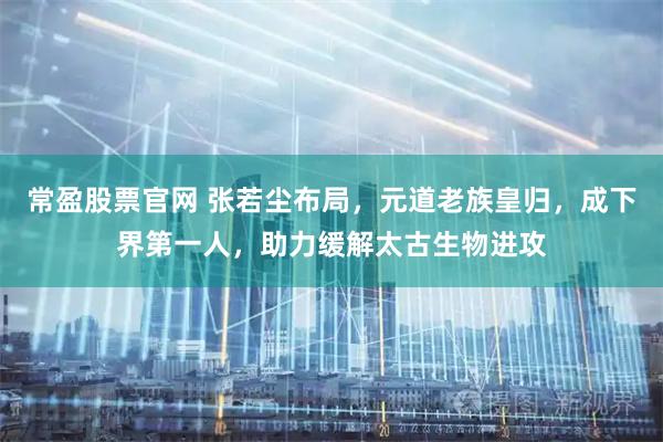 常盈股票官网 张若尘布局，元道老族皇归，成下界第一人，助力缓解太古生物进攻