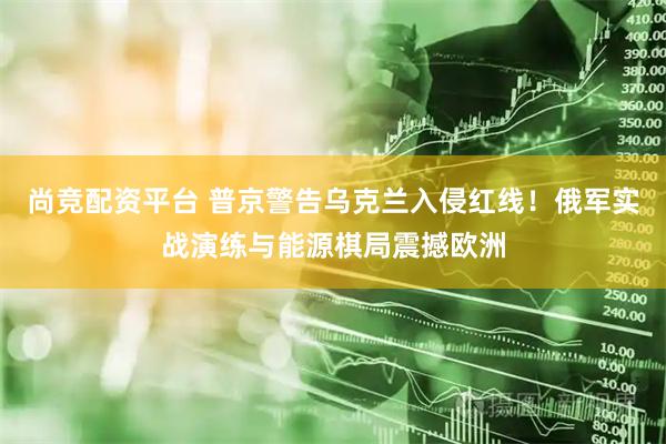 尚竞配资平台 普京警告乌克兰入侵红线！俄军实战演练与能源棋局震撼欧洲