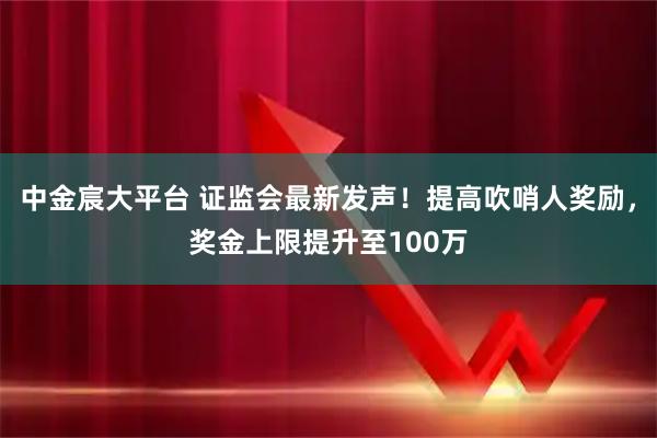 中金宸大平台 证监会最新发声！提高吹哨人奖励，奖金上限提升至100万
