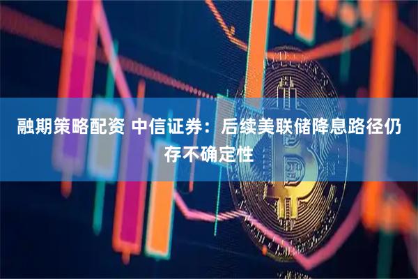融期策略配资 中信证券：后续美联储降息路径仍存不确定性