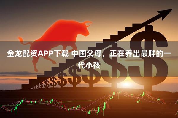 金龙配资APP下载 中国父母,正在养出最胖的一代小孩