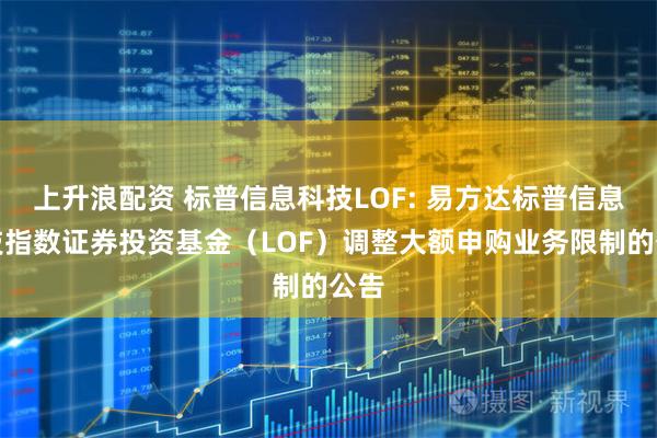 上升浪配资 标普信息科技LOF: 易方达标普信息科技指数证券投资基金（LOF）调整大额申购业务限制的公告