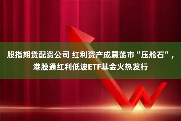 股指期货配资公司 红利资产成震荡市“压舱石”，港股通红利低波ETF基金火热发行