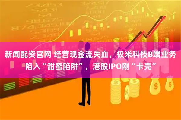 新闻配资官网 经营现金流失血,极米科技B端业务陷入“甜蜜陷阱”,港股IPO刚“卡壳”