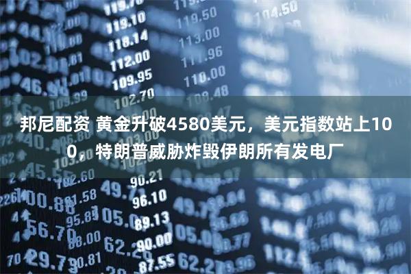 邦尼配资 黄金升破4580美元，美元指数站上100，特朗普威胁炸毁伊朗所有发电厂