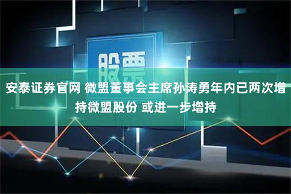 安泰证券官网 微盟董事会主席孙涛勇年内已两次增持微盟股份 或进一步增持