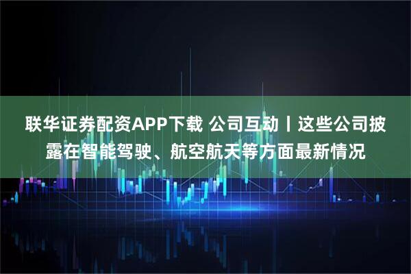 联华证券配资APP下载 公司互动丨这些公司披露在智能驾驶、航空航天等方面最新情况