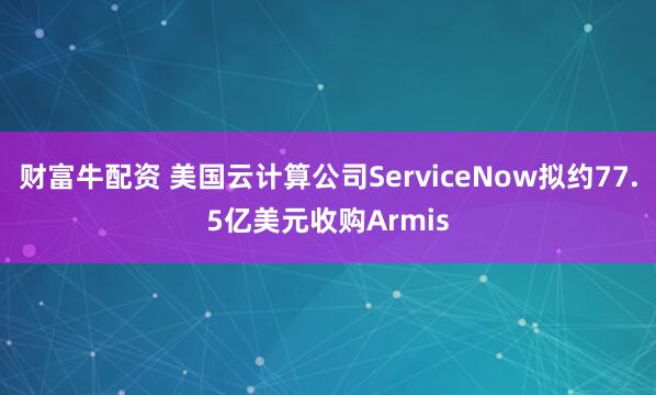 财富牛配资 美国云计算公司ServiceNow拟约77.5亿美元收购Armis