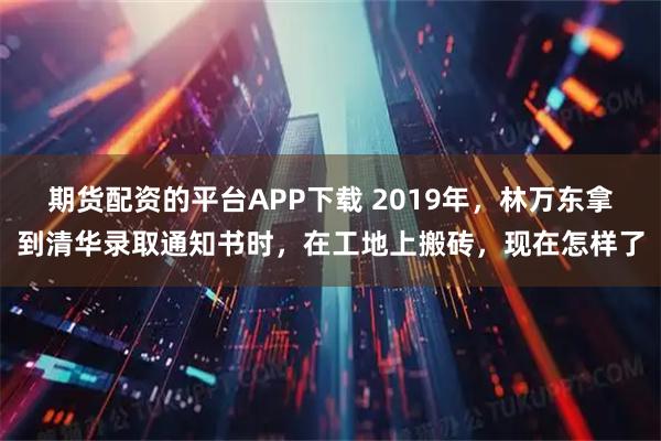 期货配资的平台APP下载 2019年,林万东拿到清华录取通知书时,在工地上搬砖,现在怎样了