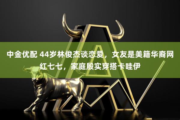 中金优配 44岁林俊杰谈恋爱,女友是美籍华裔网红七七,家庭殷实穿搭卡哇伊