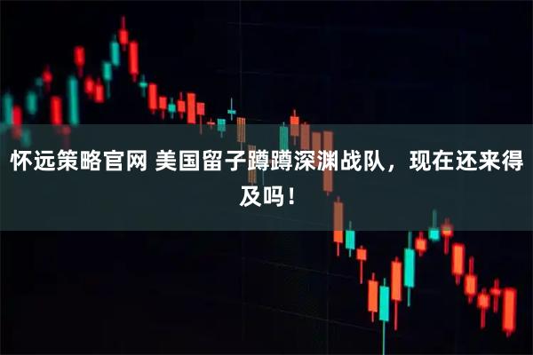 怀远策略官网 美国留子蹲蹲深渊战队，现在还来得及吗！