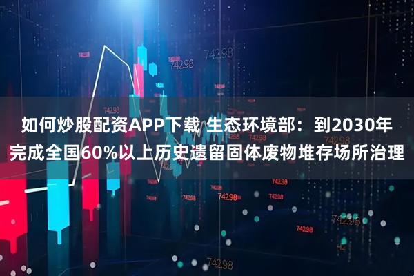 如何炒股配资APP下载 生态环境部：到2030年完成全国60%以上历史遗留固体废物堆存场所治理