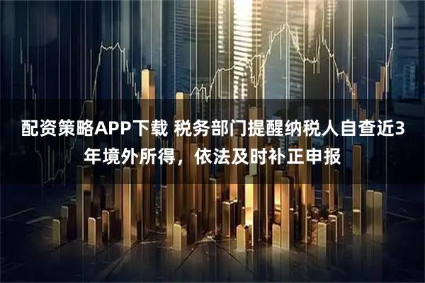 配资策略APP下载 税务部门提醒纳税人自查近3年境外所得，依法及时补正申报