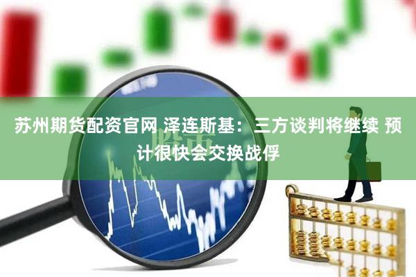 苏州期货配资官网 泽连斯基：三方谈判将继续 预计很快会交换战俘