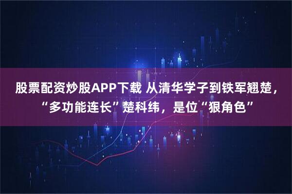 股票配资炒股APP下载 从清华学子到铁军翘楚，“多功能连长”楚科纬，是位“狠角色”