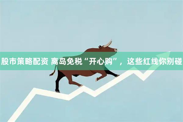 股市策略配资 离岛免税“开心购”，这些红线你别碰