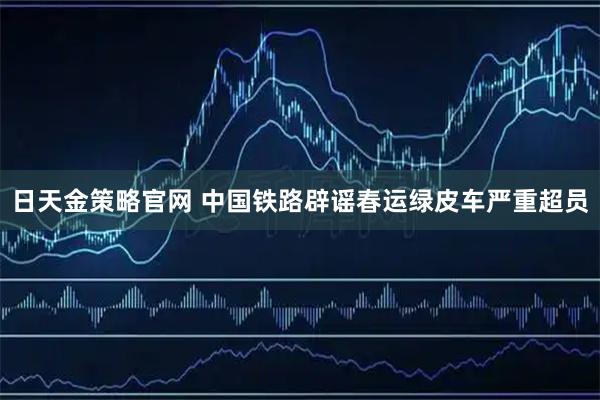 日天金策略官网 中国铁路辟谣春运绿皮车严重超员