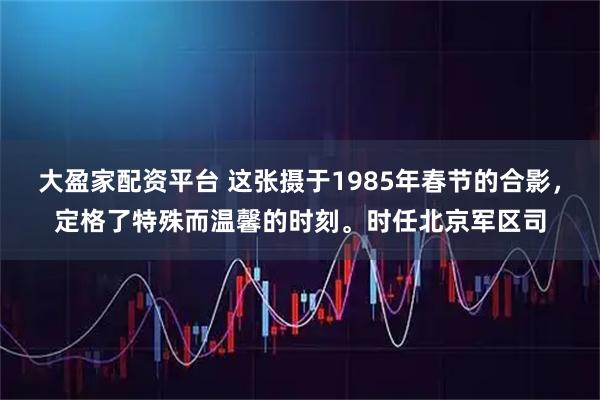 大盈家配资平台 这张摄于1985年春节的合影，定格了特殊而温馨的时刻。时任北京军区司