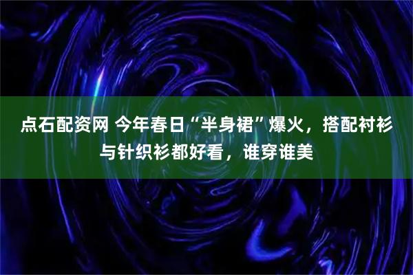 点石配资网 今年春日“半身裙”爆火，搭配衬衫与针织衫都好看，谁穿谁美