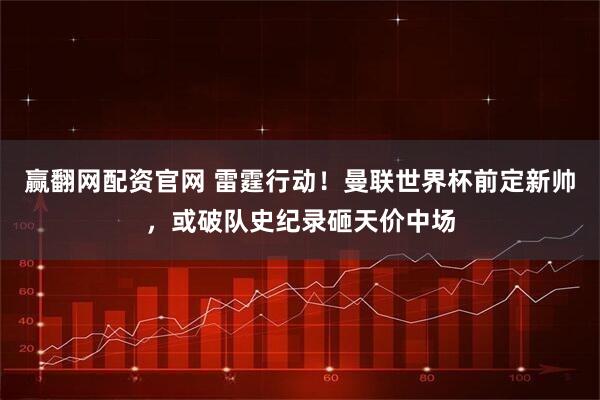 赢翻网配资官网 雷霆行动！曼联世界杯前定新帅，或破队史纪录砸天价中场