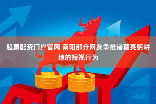 股票配资门户官网 南阳部分网友争抢诸葛亮躬耕地的短视行为