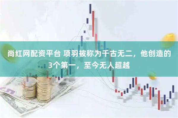 尚红网配资平台 项羽被称为千古无二，他创造的3个第一，至今无人超越