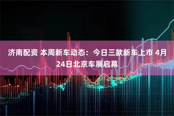 济南配资 本周新车动态：今日三款新车上市 4月24日北京车展启幕