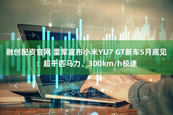 融创配资官网 雷军宣布小米YU7 GT新车5月底见：超千匹马力、300km/h极速